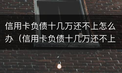 信用卡负债十几万还不上怎么办（信用卡负债十几万还不上怎么办呢）