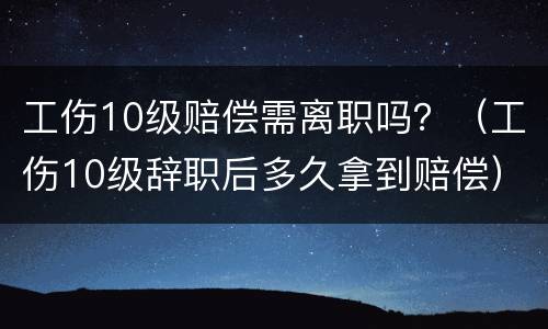 工伤10级赔偿需离职吗？（工伤10级辞职后多久拿到赔偿）