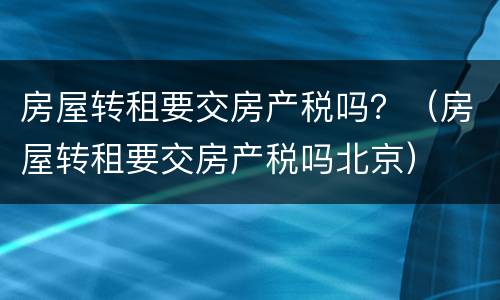 房屋转租要交房产税吗？（房屋转租要交房产税吗北京）