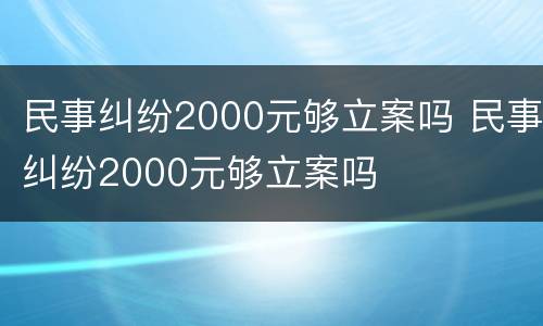 民事纠纷2000元够立案吗 民事纠纷2000元够立案吗