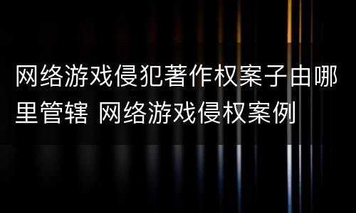 网络游戏侵犯著作权案子由哪里管辖 网络游戏侵权案例