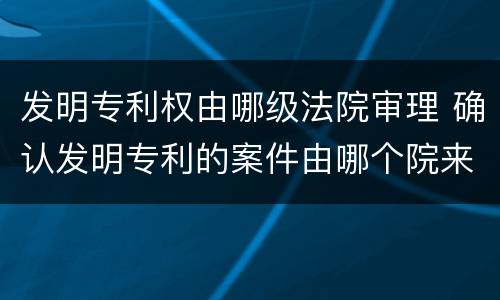 发明专利权由哪级法院审理 确认发明专利的案件由哪个院来审