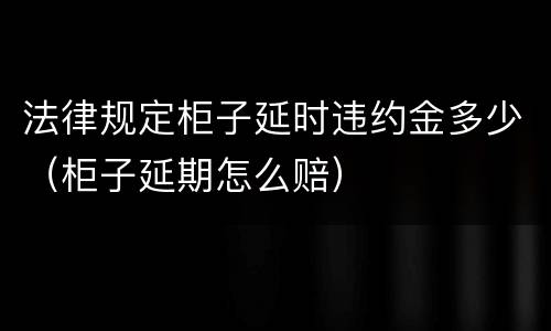 法律规定柜子延时违约金多少（柜子延期怎么赔）