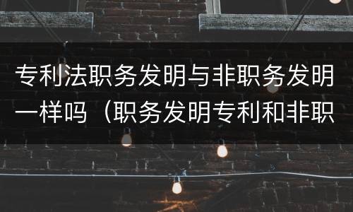 专利法职务发明与非职务发明一样吗（职务发明专利和非职务发明专利）