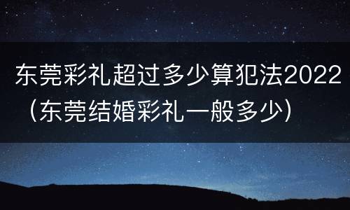 东莞彩礼超过多少算犯法2022（东莞结婚彩礼一般多少）