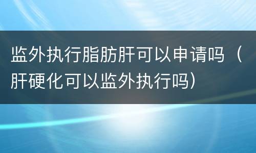 监外执行脂肪肝可以申请吗（肝硬化可以监外执行吗）
