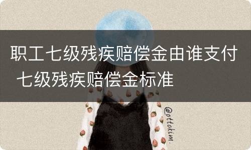 职工七级残疾赔偿金由谁支付 七级残疾赔偿金标准