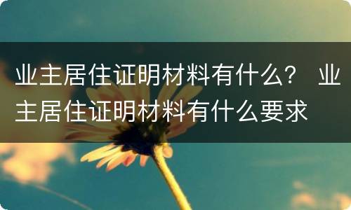 业主居住证明材料有什么？ 业主居住证明材料有什么要求