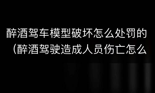 醉酒驾车模型破坏怎么处罚的（醉酒驾驶造成人员伤亡怎么处罚）
