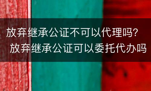 放弃继承公证不可以代理吗？ 放弃继承公证可以委托代办吗?