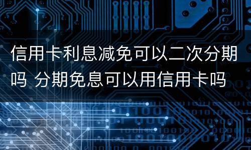 信用卡利息减免可以二次分期吗 分期免息可以用信用卡吗