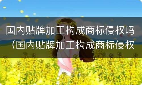 国内贴牌加工构成商标侵权吗（国内贴牌加工构成商标侵权吗知乎）