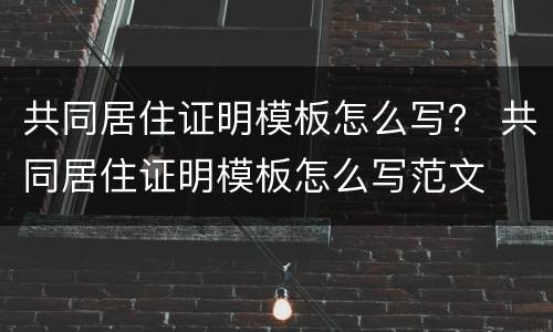共同居住证明模板怎么写？ 共同居住证明模板怎么写范文