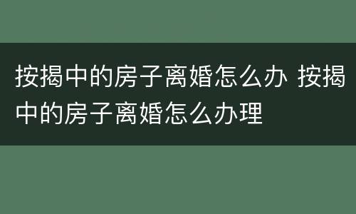 按揭中的房子离婚怎么办 按揭中的房子离婚怎么办理