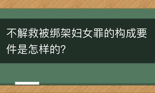不解救被绑架妇女罪的构成要件是怎样的？