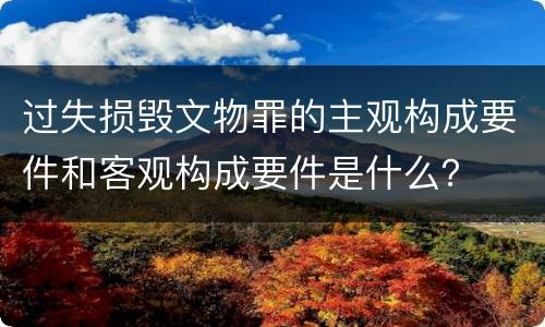 过失损毁文物罪的主观构成要件和客观构成要件是什么？