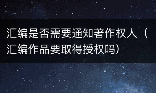 汇编是否需要通知著作权人（汇编作品要取得授权吗）