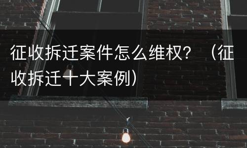 征收拆迁案件怎么维权？（征收拆迁十大案例）
