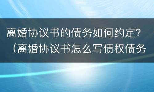 离婚协议书的债务如何约定？（离婚协议书怎么写债权债务）