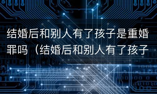 结婚后和别人有了孩子是重婚罪吗（结婚后和别人有了孩子是重婚罪吗知乎）
