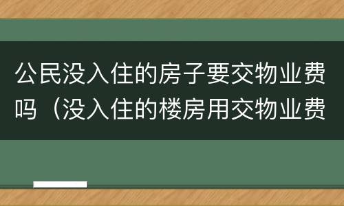 公民没入住的房子要交物业费吗（没入住的楼房用交物业费吗）