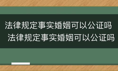 法律规定事实婚姻可以公证吗 法律规定事实婚姻可以公证吗
