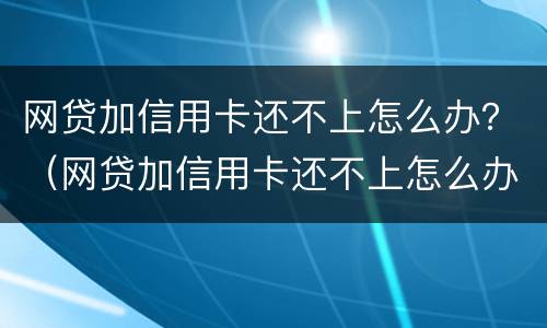 网贷加信用卡还不上怎么办？（网贷加信用卡还不上怎么办呀）