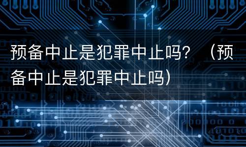预备中止是犯罪中止吗？（预备中止是犯罪中止吗）