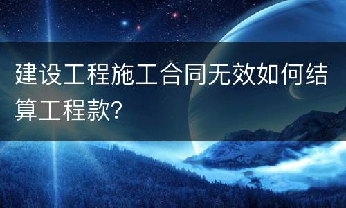 建设工程施工合同无效如何结算工程款？