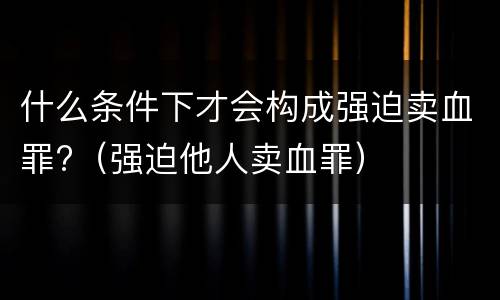 什么条件下才会构成强迫卖血罪?（强迫他人卖血罪）