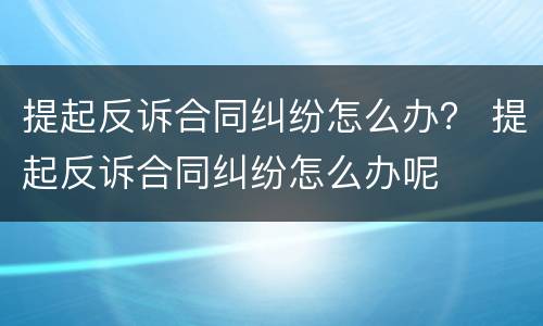 提起反诉合同纠纷怎么办？ 提起反诉合同纠纷怎么办呢