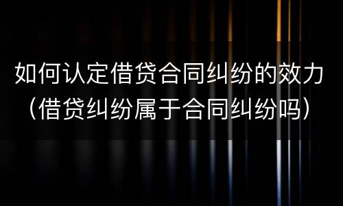 如何认定借贷合同纠纷的效力（借贷纠纷属于合同纠纷吗）
