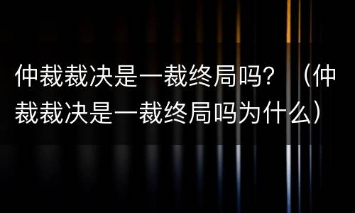 仲裁裁决是一裁终局吗？（仲裁裁决是一裁终局吗为什么）