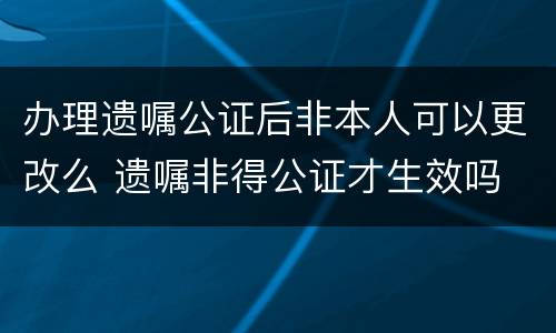 办理遗嘱公证后非本人可以更改么 遗嘱非得公证才生效吗