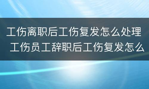 工伤离职后工伤复发怎么处理 工伤员工辞职后工伤复发怎么办