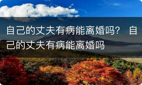 自己的丈夫有病能离婚吗？ 自己的丈夫有病能离婚吗