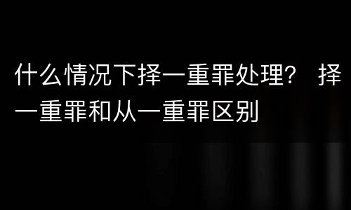 什么情况下择一重罪处理？ 择一重罪和从一重罪区别