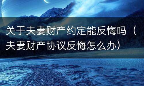 关于夫妻财产约定能反悔吗（夫妻财产协议反悔怎么办）