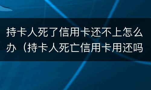 持卡人死了信用卡还不上怎么办（持卡人死亡信用卡用还吗）