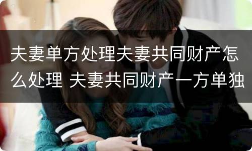 夫妻单方处理夫妻共同财产怎么处理 夫妻共同财产一方单独处理了怎么办