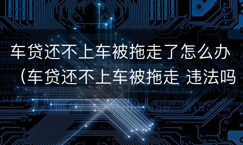 车贷还不上车被拖走了怎么办（车贷还不上车被拖走 违法吗）