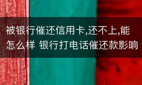 被银行催还信用卡,还不上,能怎么样 银行打电话催还款影响信用吗