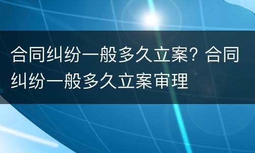 合同纠纷一般多久立案? 合同纠纷一般多久立案审理