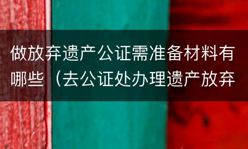 做放弃遗产公证需准备材料有哪些（去公证处办理遗产放弃需要啥资料）