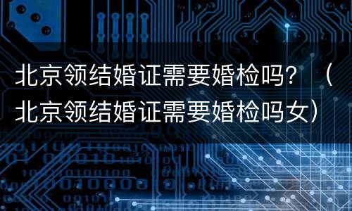 北京领结婚证需要婚检吗？（北京领结婚证需要婚检吗女）