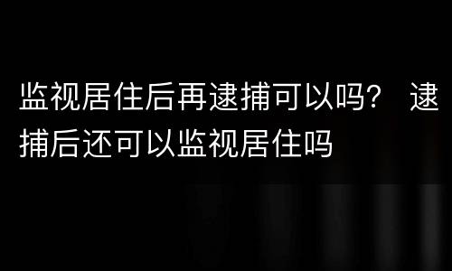 监视居住后再逮捕可以吗？ 逮捕后还可以监视居住吗