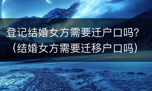 登记结婚女方需要迁户口吗？（结婚女方需要迁移户口吗）