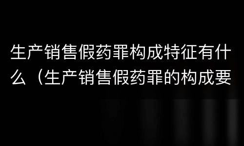 生产销售假药罪构成特征有什么（生产销售假药罪的构成要件）