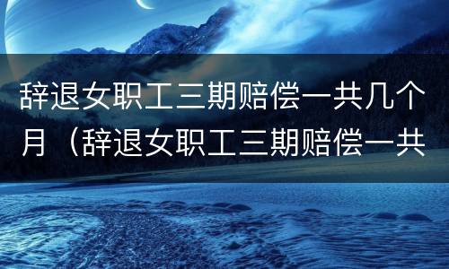 辞退女职工三期赔偿一共几个月（辞退女职工三期赔偿一共几个月工资）