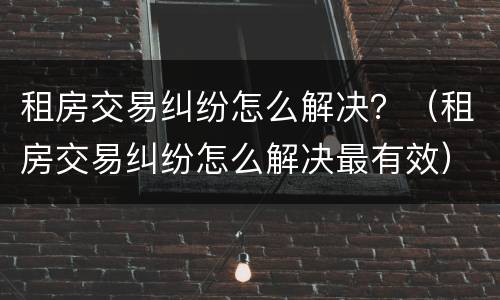 租房交易纠纷怎么解决？（租房交易纠纷怎么解决最有效）